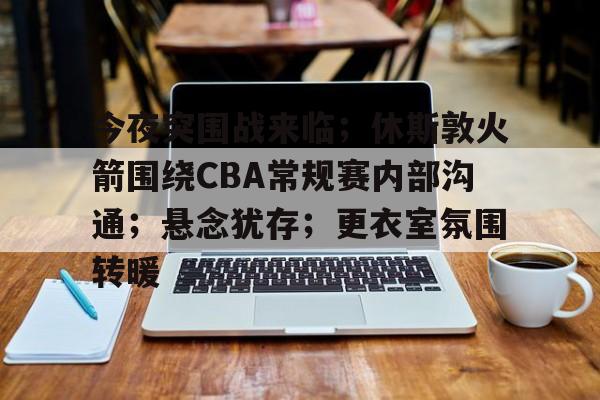 爱游戏官网-今夜突围战来临;休斯敦火箭围绕CBA常规赛内部沟通;悬念犹存;更衣室氛围转暖的简单介绍